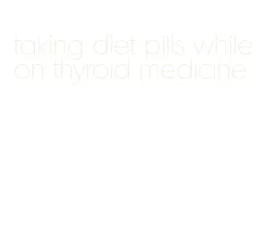 taking diet pills while on thyroid medicine