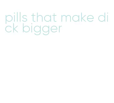 pills that make dick bigger