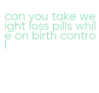 can you take weight loss pills while on birth control