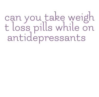 can you take weight loss pills while on antidepressants