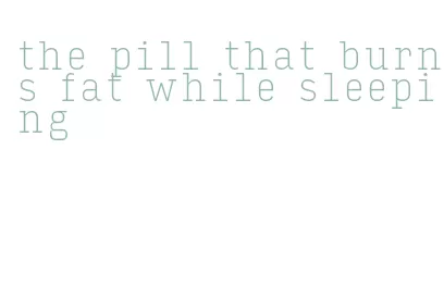 the pill that burns fat while sleeping