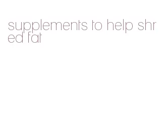 supplements to help shred fat