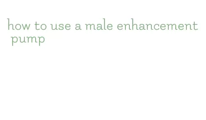 how to use a male enhancement pump