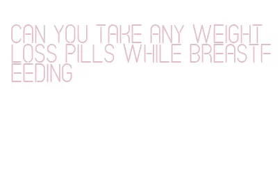 can you take any weight loss pills while breastfeeding