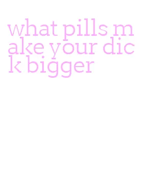 what pills make your dick bigger